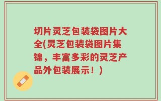 切片灵芝包装袋图片大全(灵芝包装袋图片集锦，丰富多彩的灵芝产品外包装展示！)