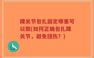 踝关节包扎固定哪里可以做(如何正确包扎踝关节，避免扭伤？)