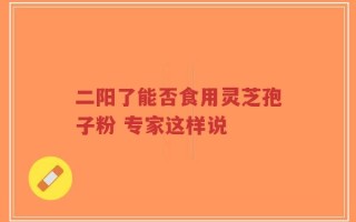 二阳了能否食用灵芝孢子粉 专家这样说