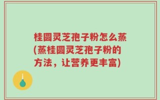 桂圆灵芝孢子粉怎么蒸(蒸桂圆灵芝孢子粉的方法，让营养更丰富)
