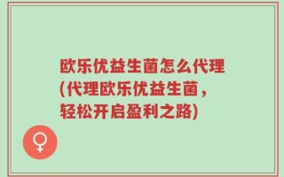 欧乐优益生菌怎么代理(代理欧乐优益生菌，轻松开启盈利之路)