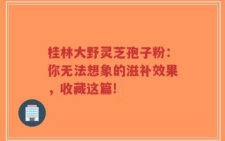 桂林大野灵芝孢子粉：你无法想象的滋补效果，收藏这篇!