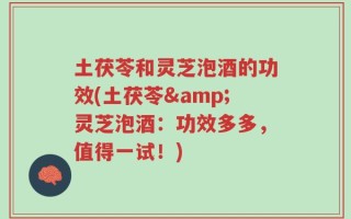 土茯苓和灵芝泡酒的功效(土茯苓&灵芝泡酒：功效多多，值得一试！)