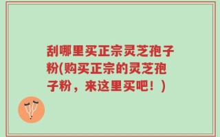 刮哪里买正宗灵芝孢子粉(购买正宗的灵芝孢子粉，来这里买吧！)