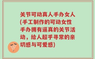 关节可动真人手办女人(手工制作的可动女性手办拥有逼真的关节活动，给人超乎寻常的亲切感与可爱感)
