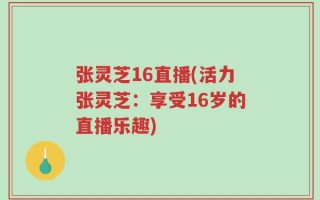 张灵芝16直播(活力张灵芝：享受16岁的直播乐趣)