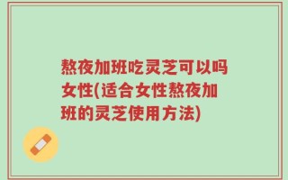 熬夜加班吃灵芝可以吗女性(适合女性熬夜加班的灵芝使用方法)