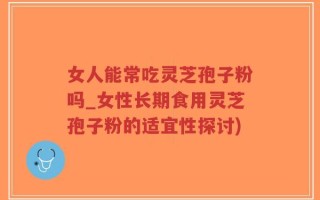 女人能常吃灵芝孢子粉吗_女性长期食用灵芝孢子粉的适宜性探讨)