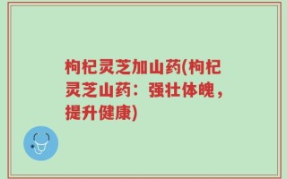 枸杞灵芝加山药(枸杞灵芝山药：强壮体魄，提升健康)