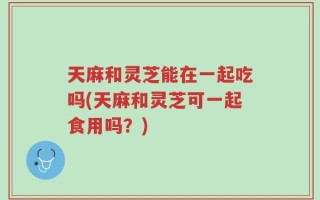 天麻和灵芝能在一起吃吗(天麻和灵芝可一起食用吗？)