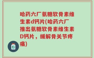 哈药六厂氨糖软骨素维生素d钙片(哈药六厂推出氨糖软骨素维生素D钙片，缓解骨关节疼痛)