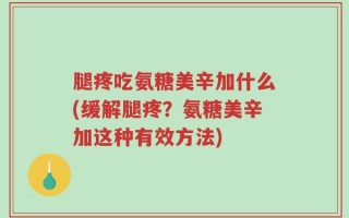 腿疼吃氨糖美辛加什么(缓解腿疼？氨糖美辛加这种有效方法)