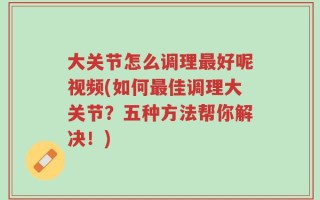 大关节怎么调理最好呢视频(如何最佳调理大关节？五种方法帮你解决！)