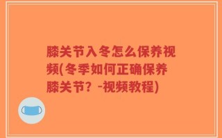 膝关节入冬怎么保养视频(冬季如何正确保养膝关节？-视频教程)