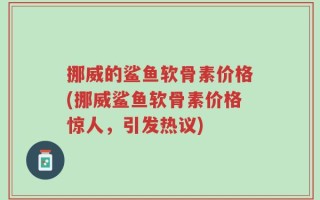 挪威的鲨鱼软骨素价格(挪威鲨鱼软骨素价格惊人，引发热议)