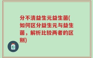 分不清益生元益生菌(如何区分益生元与益生菌，解析比较两者的区别)