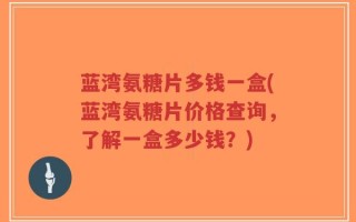 蓝湾氨糖片多钱一盒(蓝湾氨糖片价格查询，了解一盒多少钱？)