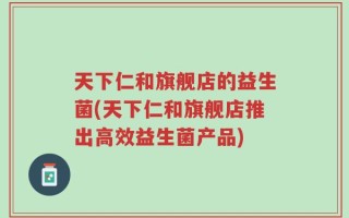 天下仁和旗舰店的益生菌(天下仁和旗舰店推出高效益生菌产品)