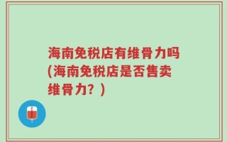 海南免税店有维骨力吗(海南免税店是否售卖维骨力？)
