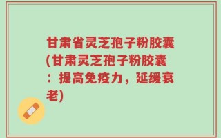 甘肃省灵芝孢子粉胶囊(甘肃灵芝孢子粉胶囊：提高免疫力，延缓衰老)