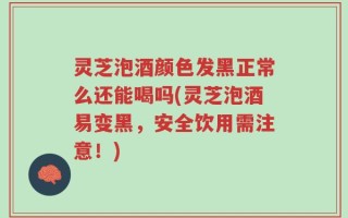 灵芝泡酒颜色发黑正常么还能喝吗(灵芝泡酒易变黑，安全饮用需注意！)