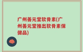 广州善元堂软骨素(广州善元堂推出软骨素保健品)