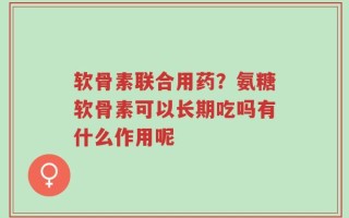 软骨素联合用药？氨糖软骨素可以长期吃吗有什么作用呢