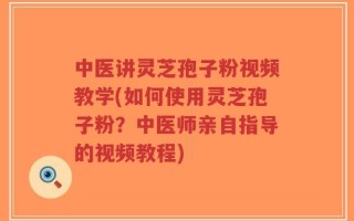 中医讲灵芝孢子粉视频教学(如何使用灵芝孢子粉？中医师亲自指导的视频教程)