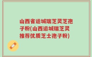 山西省运城瑞芝灵芝孢子粉(山西运城瑞芝灵推荐优质芝士孢子粉)