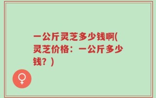 一公斤灵芝多少钱啊(灵芝价格：一公斤多少钱？)