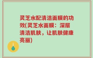 灵芝水配清洁面膜的功效(灵芝水面膜：深层清洁肌肤，让肌肤健康亮丽)