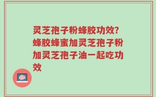 灵芝孢子粉蜂胶功效？蜂胶蜂蜜加灵芝孢子粉加灵芝孢子油一起吃功效