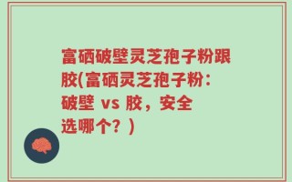 富硒破壁灵芝孢子粉跟胶(富硒灵芝孢子粉：破壁 vs 胶，安全选哪个？)