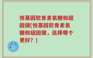 悦基因软骨素氨糖和纽因健(悦基因软骨素氨糖和纽因健，选择哪个更好？)