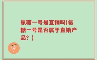 氨糖一号是直销吗(氨糖一号是否属于直销产品？)