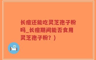 长痘还能吃灵芝孢子粉吗_长痘期间能否食用灵芝孢子粉？)