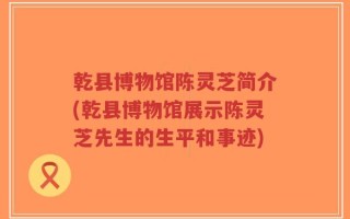乾县博物馆陈灵芝简介(乾县博物馆展示陈灵芝先生的生平和事迹)