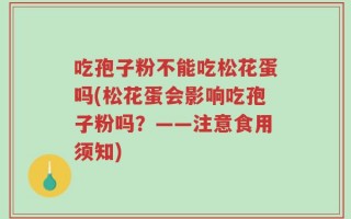 吃孢子粉不能吃松花蛋吗(松花蛋会影响吃孢子粉吗？——注意食用须知)
