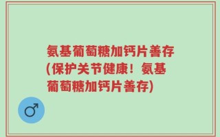 氨基葡萄糖加钙片善存(保护关节健康！氨基葡萄糖加钙片善存)