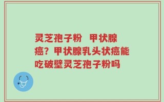 灵芝孢子粉  甲状腺癌？甲状腺乳头状癌能吃破壁灵芝孢子粉吗