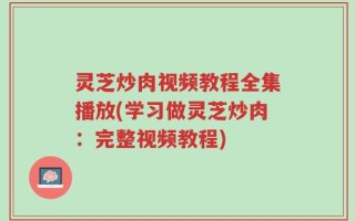 灵芝炒肉视频教程全集播放(学习做灵芝炒肉：完整视频教程)