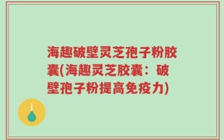 海趣破壁灵芝孢子粉胶囊(海趣灵芝胶囊：破壁孢子粉提高免疫力)