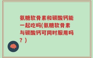 氨糖软骨素和碳酸钙能一起吃吗(氨糖软骨素与碳酸钙可同时服用吗？)
