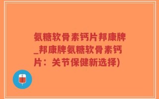 氨糖软骨素钙片邦康牌_邦康牌氨糖软骨素钙片：关节保健新选择)