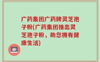 广药集团广药牌灵芝孢子粉(广药集团推出灵芝孢子粉，助您拥有健康生活)