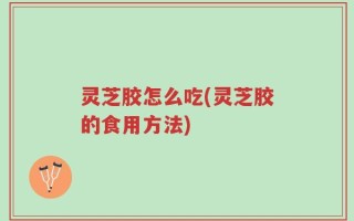 灵芝胶怎么吃(灵芝胶的食用方法)