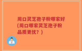 周口灵芝孢子粉哪家好(周口哪家灵芝孢子粉品质更优？)