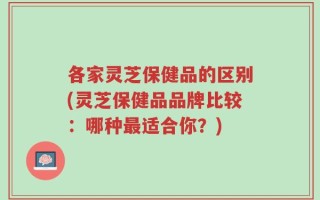 各家灵芝保健品的区别(灵芝保健品品牌比较：哪种最适合你？)