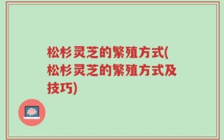 松杉灵芝的繁殖方式(松杉灵芝的繁殖方式及技巧)