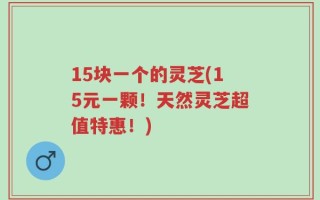 15块一个的灵芝(15元一颗！天然灵芝超值特惠！)